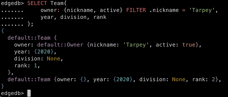 SELECT Team{owner: {nickname, active} FILTER .nickname = ‘Tarpey’, year, division, rank}; { default::Team { owner: default::Owner {nickname: ‘Tarpey’, active: true}, year: {2020}, division: None, rank: 1, }, default::Team { owner: {}, year: {2020}, division: None, rank: 2, }, }