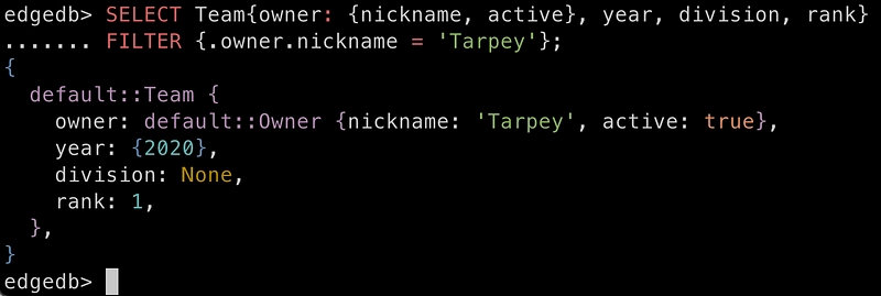 edgedb> SELECT Team{owner: {nickname, active}, year, division, rank} FILTER {.owner.nickname = ‘Tarpey’}; { default::Team { owner: default::Owner {nickname: ‘Tarpey’, active: true}, year: {2020}, division: None, rank: 1, }, }