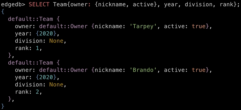 edgedb> SELECT Team{owner: {nickname, active}, year, division, rank}; { default::Team { owner: default::Owner {nickname: ‘Tarpey’, active: true}, year: {2020}, division: None, rank: 1, }, default::Team { owner: default::Owner {nickname: ‘Brando’, active: true}, year: {2020}, division: None, rank: 2, }, }